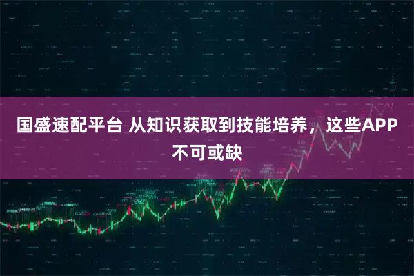 国盛速配平台 从知识获取到技能培养，这些APP不可或缺