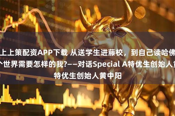 上上策配资APP下载 从送学生进藤校，到自己读哈佛，这个世界需要怎样的我?——对话Special A特优生创始人黄中阳