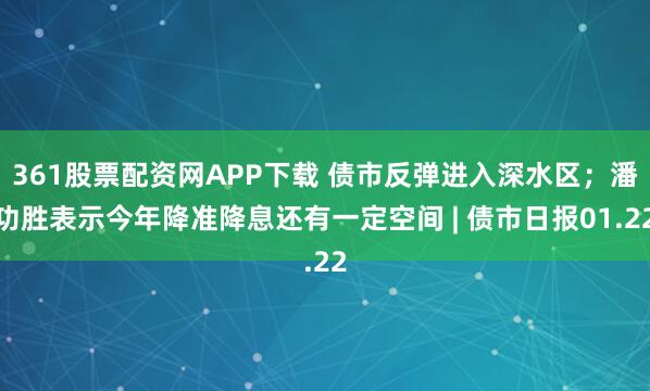 361股票配资网APP下载 债市反弹进入深水区；潘功胜表示今年降准降息还有一定空间 | 债市日报01.22