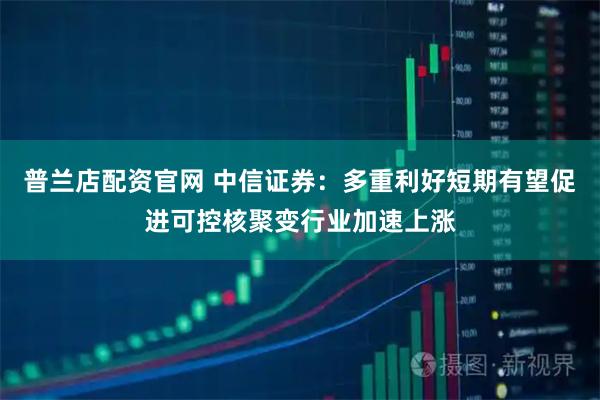 普兰店配资官网 中信证券：多重利好短期有望促进可控核聚变行业加速上涨