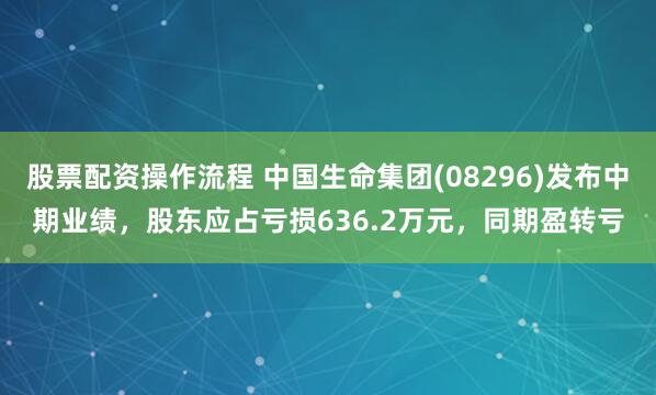 股票配资操作流程 中国生命集团(08296)发布中期业绩，股东应占亏损636.2万元，同期盈转亏