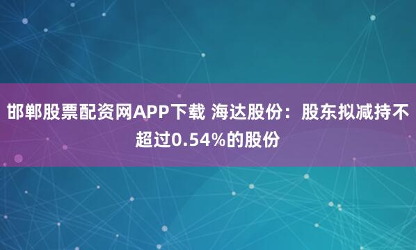 邯郸股票配资网APP下载 海达股份：股东拟减持不超过0.54%的股份