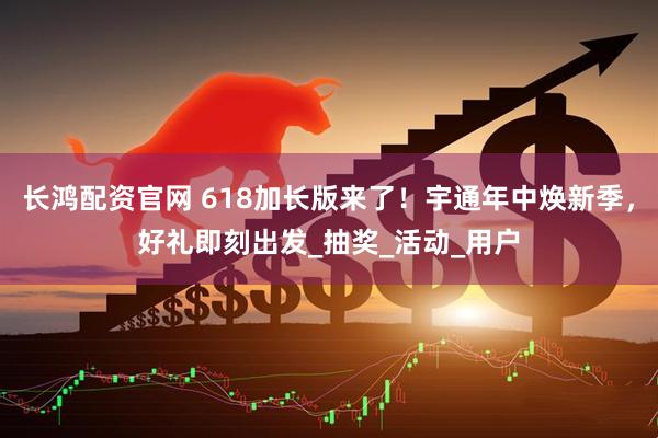 长鸿配资官网 618加长版来了！宇通年中焕新季，好礼即刻出发_抽奖_活动_用户