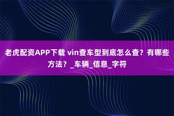 老虎配资APP下载 vin查车型到底怎么查？有哪些方法？_车辆_信息_字符