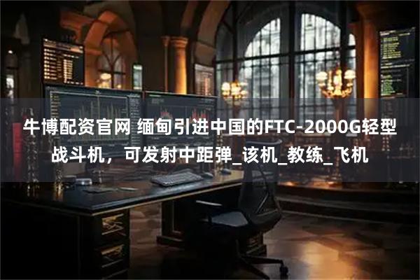 牛博配资官网 缅甸引进中国的FTC-2000G轻型战斗机，可发射中距弹_该机_教练_飞机
