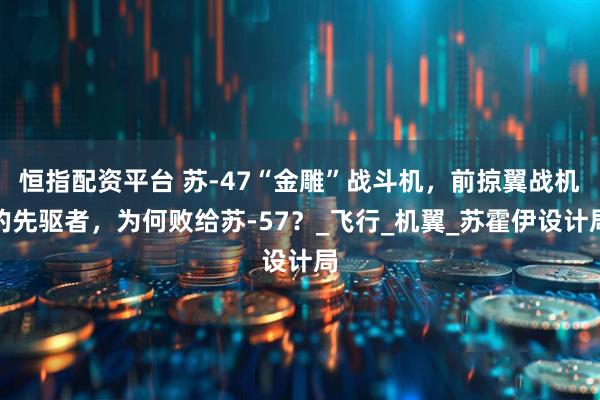 恒指配资平台 苏-47“金雕”战斗机，前掠翼战机的先驱者，为何败给苏-57？_飞行_机翼_苏霍伊设计局