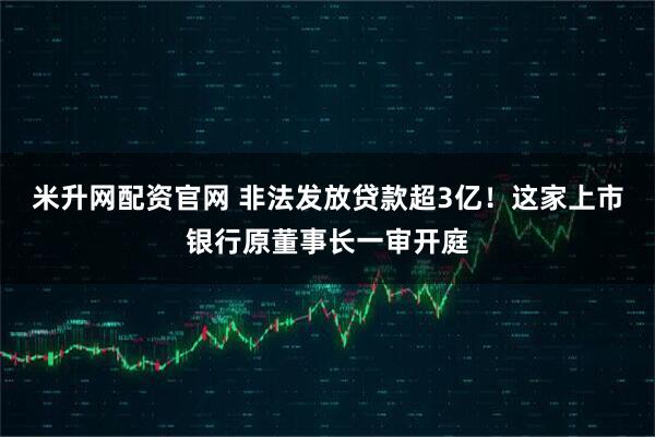 米升网配资官网 非法发放贷款超3亿！这家上市银行原董事长一审开庭