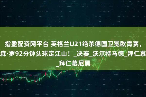 指盈配资网平台 英格兰U21绝杀德国卫冕欧青赛，乔纳森·罗92分钟头球定江山！_决赛_沃尔特马德_拜仁慕尼黑
