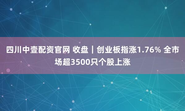 四川中壹配资官网 收盘｜创业板指涨1.76% 全市场超3500只个股上涨