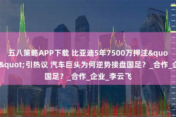 五八策略APP下载 比亚迪5年7500万押注"中国之队"引热议 汽车巨头为何逆势接盘国足？_合作_企业_李云飞