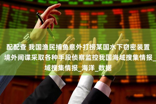配配查 我国渔民捕鱼意外打捞某国水下窃密装置，国安部：境外间谍采取各种手段侦察监控我国海域搜集情报_海洋_数据