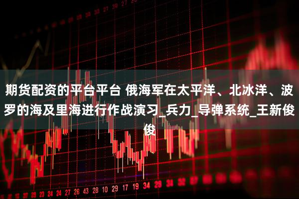 期货配资的平台平台 俄海军在太平洋、北冰洋、波罗的海及里海进行作战演习_兵力_导弹系统_王新俊