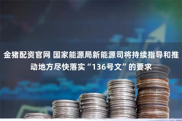 金猪配资官网 国家能源局新能源司将持续指导和推动地方尽快落实“136号文”的要求