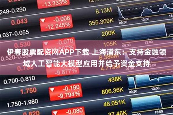 伊春股票配资网APP下载 上海浦东：支持金融领域人工智能大模型应用并给予资金支持