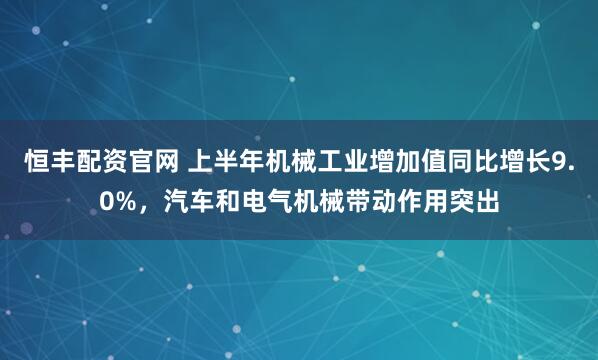恒丰配资官网 上半年机械工业增加值同比增长9.0%，汽车和电气机械带动作用突出
