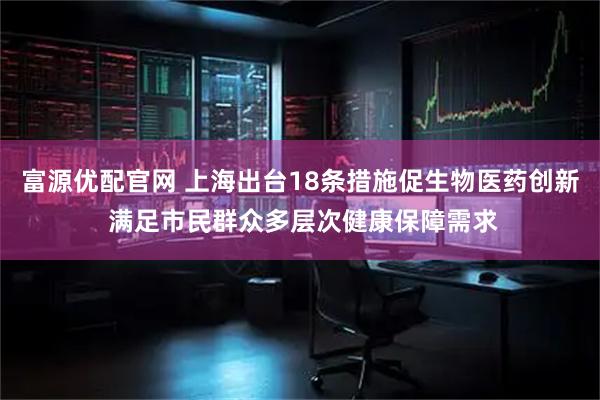 富源优配官网 上海出台18条措施促生物医药创新 满足市民群众多层次健康保障需求