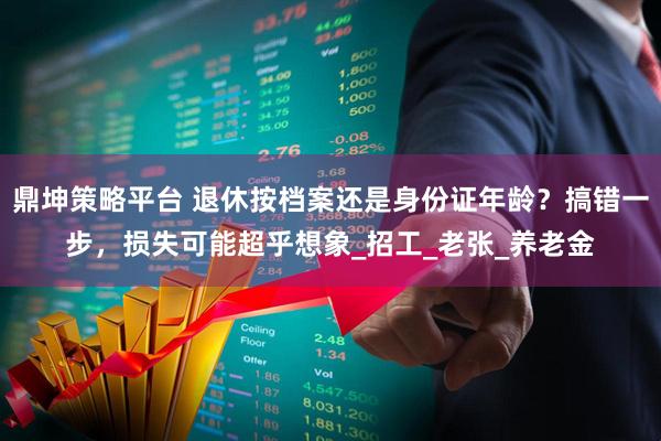 鼎坤策略平台 退休按档案还是身份证年龄？搞错一步，损失可能超乎想象_招工_老张_养老金