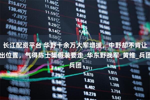 长江配资平台 华野十余万大军增援，中野却不肯让出位置，气得陈士榘假装要走_华东野战军_黄维_兵团