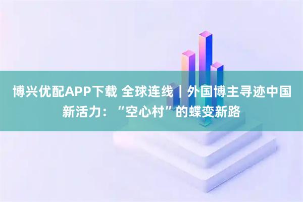 博兴优配APP下载 全球连线｜外国博主寻迹中国新活力：“空心村”的蝶变新路