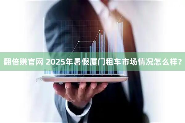 翻倍赚官网 2025年暑假厦门租车市场情况怎么样？