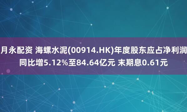 月永配资 海螺水泥(00914.HK)年度股东应占净利润同比增5.12%至84.64亿元 末期息0.61元