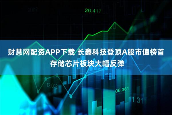 财慧网配资APP下载 长鑫科技登顶A股市值榜首 存储芯片板块大幅反弹